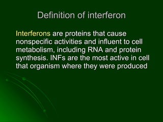 Definition of interferon Interferons  are proteins that cause nonspecific activities and influent to cell metabolism, including RNA and protein synthesis. INFs are the most active in cell that organism where they were produced  
