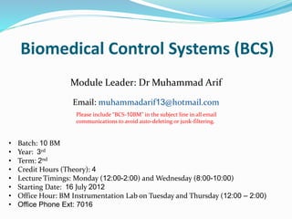 Biomedical Control Systems (BCS)
Module Leader: Dr Muhammad Arif
Email: muhammadarif13@hotmail.com
• Batch: 10 BM
• Year: 3rd
• Term: 2nd
• Credit Hours (Theory): 4
• Lecture Timings: Monday (12:00-2:00) and Wednesday (8:00-10:00)
• Starting Date: 16 July 2012
• Office Hour: BM Instrumentation Lab on Tuesday and Thursday (12:00 – 2:00)
• Office Phone Ext: 7016
Please include “BCS-10BM" in the subject line in all email
communications to avoid auto-deleting or junk-filtering.
 