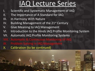 I. Scientific and Systematic Management of IAQ  II. The Importance of A Standard for IAQ III. In Harmony With Nature  IV. Building Management of the 21 st  Century V. Give Meaning to IAQ Management VI. Introduction to the Hinds IAQ Profile Monitoring System VII. Automatic IAQ Profile Monitoring Systems VIII. Automatic & Continuous Monitoring of IAQ IX. Problem Solving in IAQ Management X. Calibration (to be continued) IAQ Lecture Series 