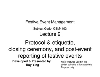 Festive Event Management
              Subject Code: CEM4103

                  Lecture 9
       Protocol & etiquette,
closing ceremony, and post-event
    reporting of festive events
 Developed & Presented by :    Note: Pictures used in this
         Roy Ying              power point file is for academic
                               Purpose only
 