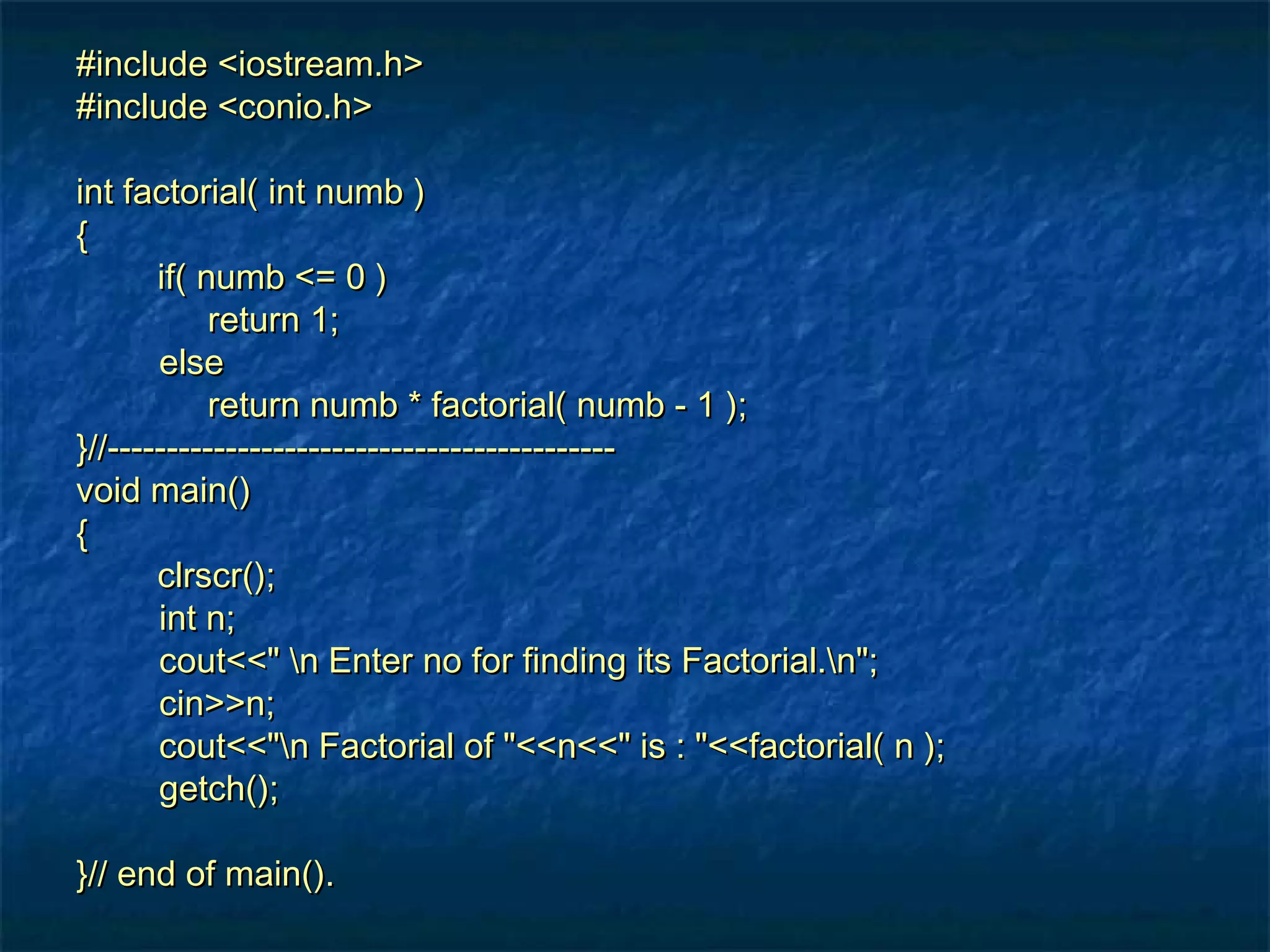 #include <iostream.h>#include <iostream.h>
#include <conio.h>#include <conio.h>
int factorial( int numb )int factorial( int numb )
{{
if( numb <= 0 )if( numb <= 0 )
return 1;return 1;
elseelse
return numb * factorial( numb - 1 );return numb * factorial( numb - 1 );
}//-------------------------------------------}//-------------------------------------------
void main()void main()
{{
clrscr();clrscr();
int n;int n;
cout<<" n Enter no for finding its Factorial.n";cout<<" n Enter no for finding its Factorial.n";
cin>>n;cin>>n;
cout<<"n Factorial of "<<n<<" is : "<<factorial( n );cout<<"n Factorial of "<<n<<" is : "<<factorial( n );
getch();getch();
}// end of main().}// end of main().
 