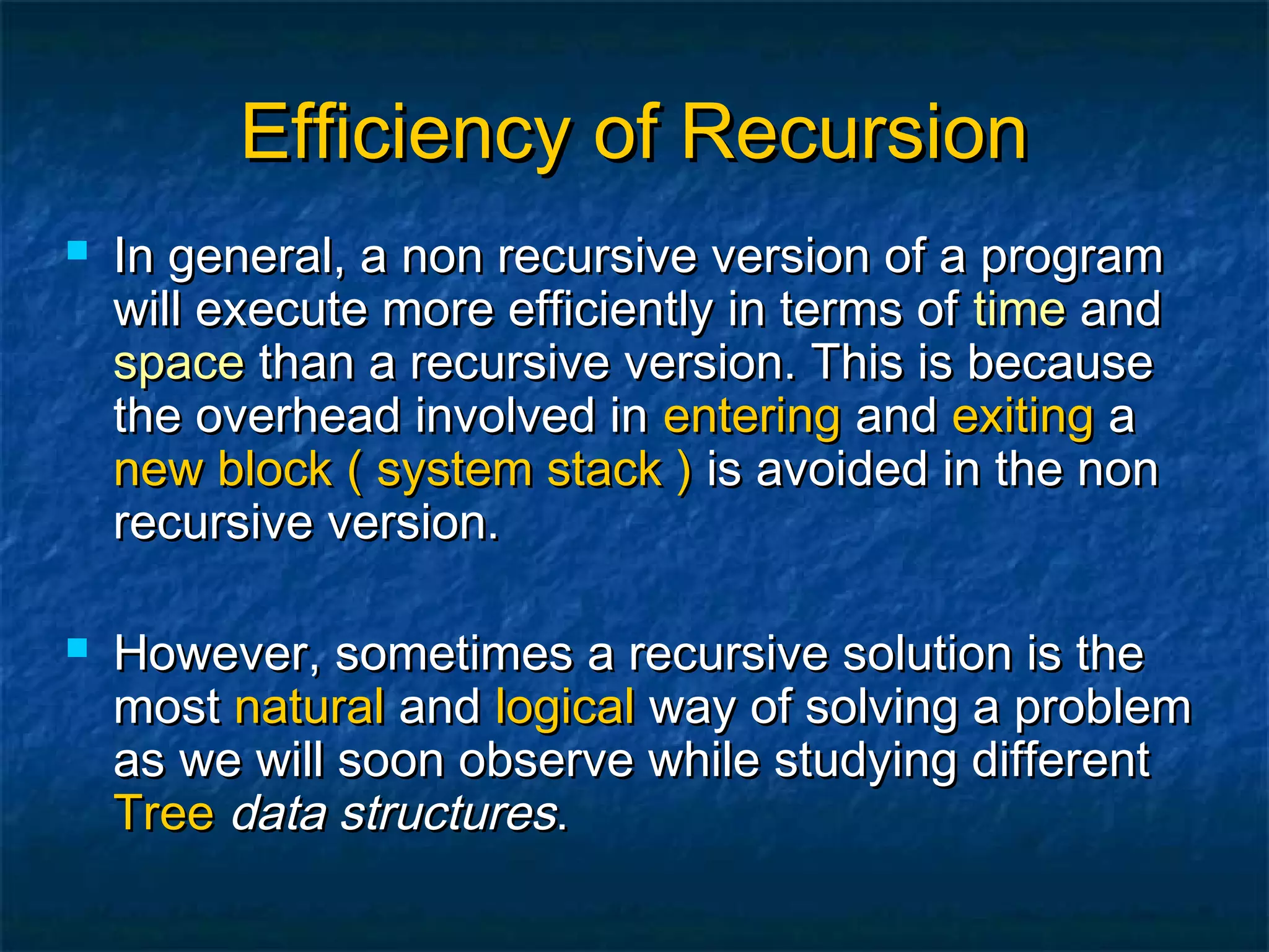 Efficiency of RecursionEfficiency of Recursion
 In general, a non recursive version of a programIn general, a non recursive version of a program
will execute more efficiently in terms ofwill execute more efficiently in terms of timetime andand
spacespace than a recursive version. This is becausethan a recursive version. This is because
the overhead involved inthe overhead involved in enteringentering andand exitingexiting aa
new blocknew block ( system stack )( system stack ) is avoided in the nonis avoided in the non
recursive version.recursive version.
 However, sometimes a recursive solution is theHowever, sometimes a recursive solution is the
mostmost naturalnatural andand logicallogical way of solving a problemway of solving a problem
as we will soon observe while studying differentas we will soon observe while studying different
TreeTree data structuresdata structures..
 