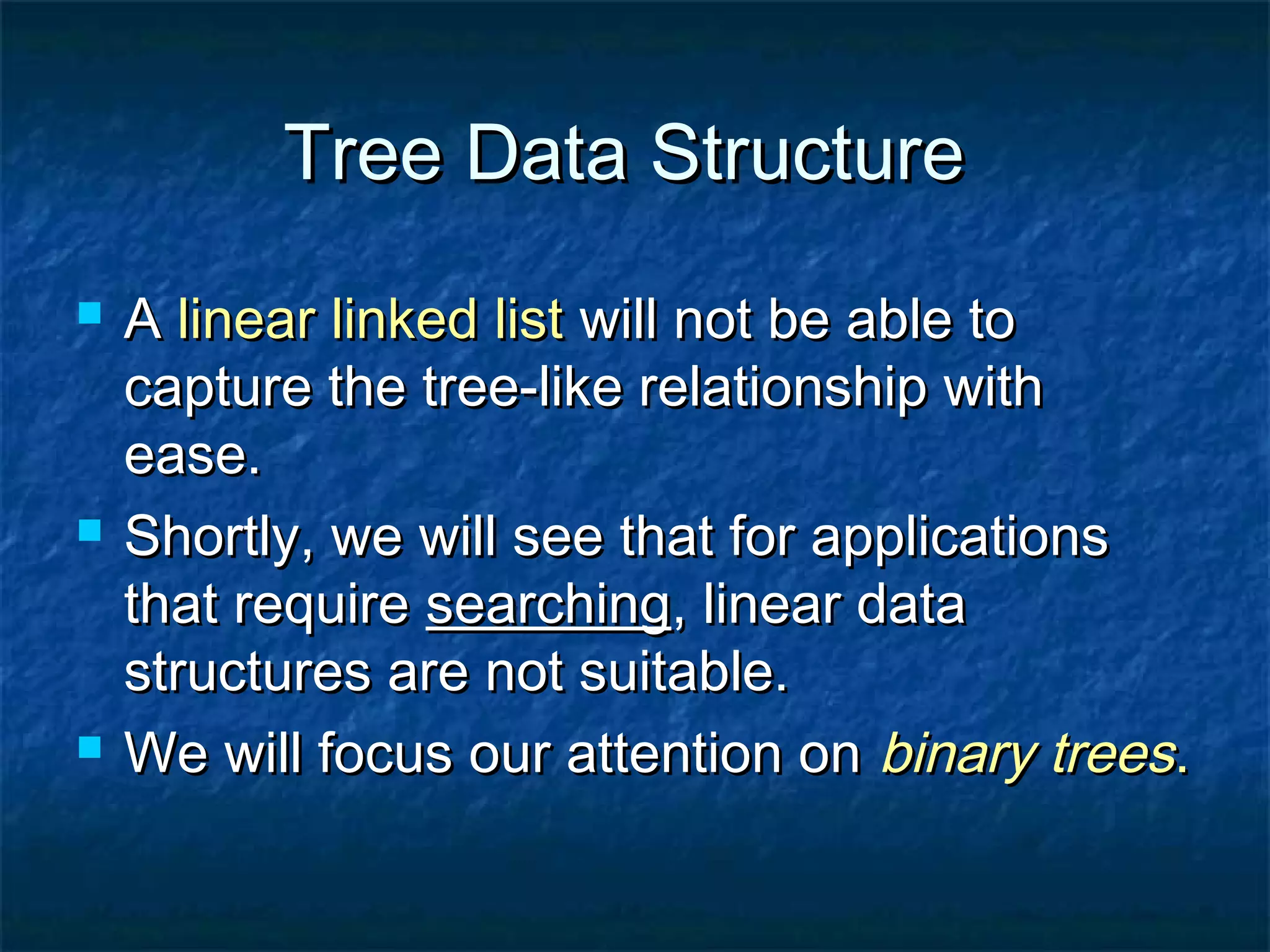 Tree Data StructureTree Data Structure
 AA linear linked listlinear linked list will not be able towill not be able to
capture the tree-like relationship withcapture the tree-like relationship with
ease.ease.
 Shortly, we will see that for applicationsShortly, we will see that for applications
that requirethat require searchingsearching, linear data, linear data
structures are not suitable.structures are not suitable.
 We will focus our attention onWe will focus our attention on binary treesbinary trees..
 