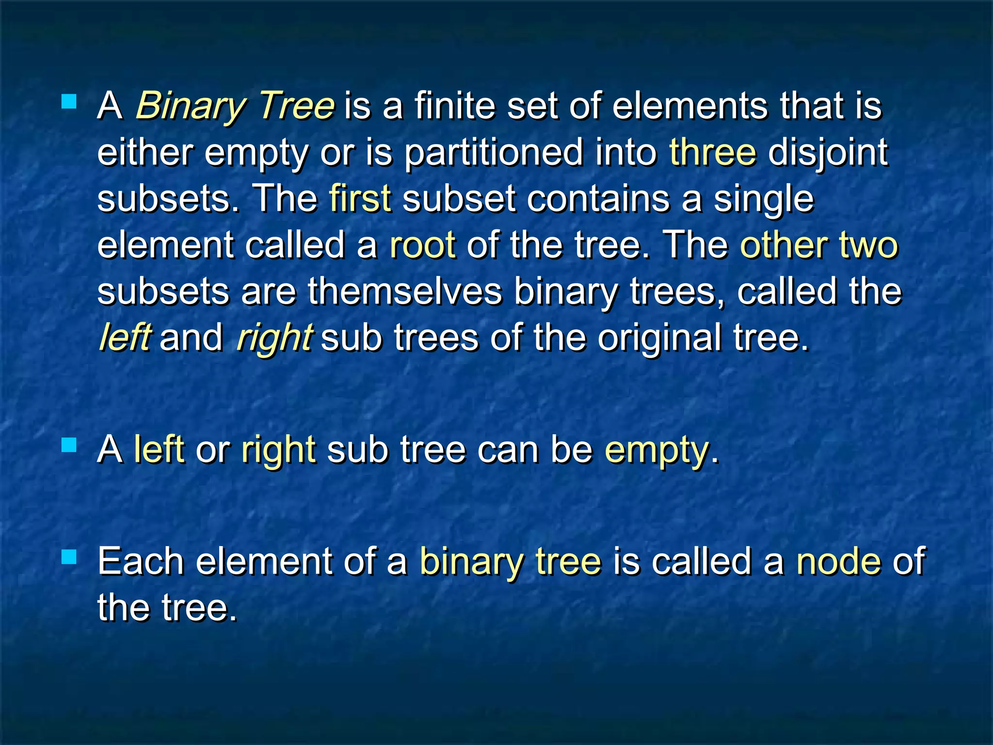  AA Binary TreeBinary Tree is a finite set of elements that isis a finite set of elements that is
either empty or is partitioned intoeither empty or is partitioned into threethree disjointdisjoint
subsets. Thesubsets. The firstfirst subset contains a singlesubset contains a single
element called aelement called a rootroot of the tree. Theof the tree. The other twoother two
subsets are themselves binary trees, called thesubsets are themselves binary trees, called the
leftleft andand rightright sub trees of the original tree.sub trees of the original tree.
 AA leftleft oror rightright sub tree can besub tree can be emptyempty..
 Each element of aEach element of a binary treebinary tree is called ais called a nodenode ofof
the tree.the tree.
 