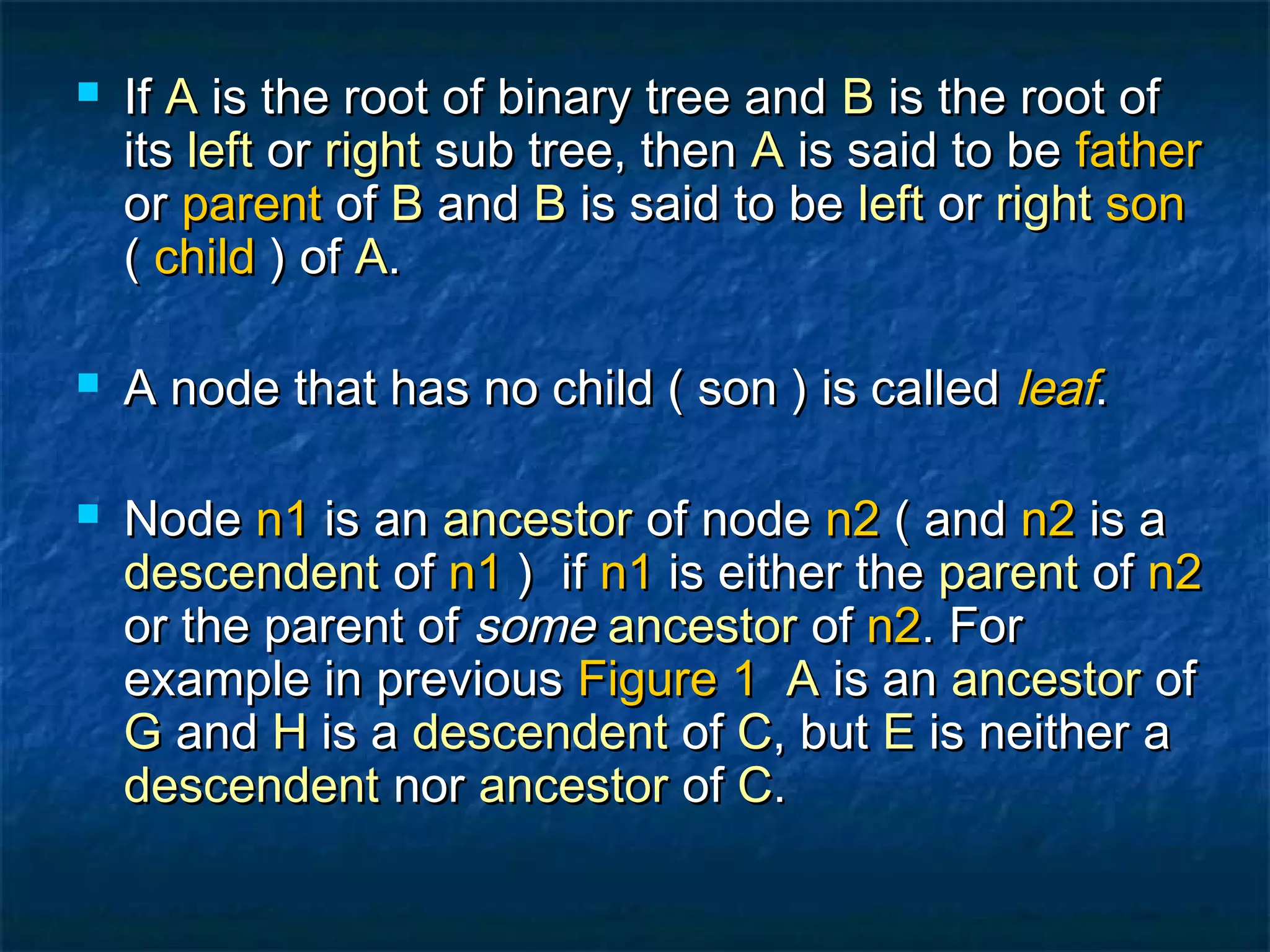  IfIf AA is the root of binary tree andis the root of binary tree and BB is the root ofis the root of
itsits leftleft oror rightright sub tree, thensub tree, then AA is said to beis said to be fatherfather
oror parentparent ofof BB andand BB is said to beis said to be leftleft oror rightright sonson
(( childchild ) of) of AA..
 A node that has no child ( son ) is calledA node that has no child ( son ) is called leafleaf..
 NodeNode n1n1 is anis an ancestorancestor of nodeof node n2n2 ( and( and n2n2 is ais a
descendentdescendent ofof n1n1 ) if) if n1n1 is either theis either the parentparent ofof n2n2
or the parent ofor the parent of somesome ancestorancestor ofof n2n2. For. For
example in previousexample in previous Figure 1Figure 1 AA is anis an ancestorancestor ofof
GG andand HH is ais a descendentdescendent ofof CC, but, but EE is neither ais neither a
descendentdescendent nornor ancestorancestor ofof CC..
 