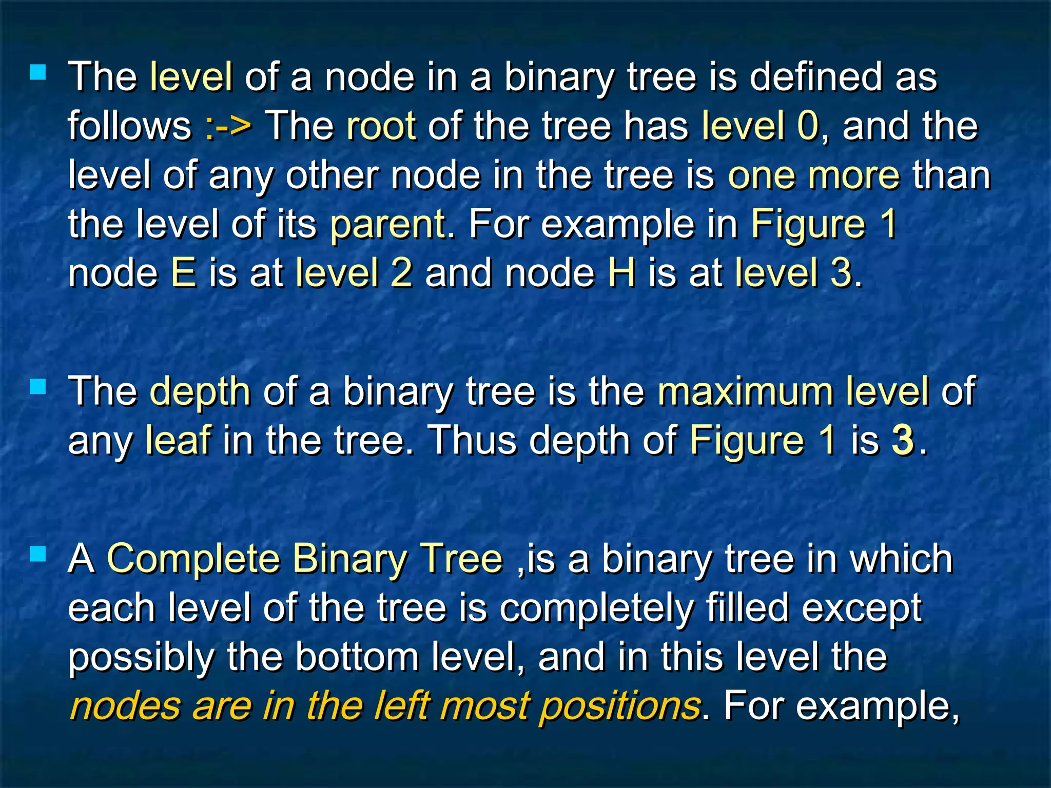  TheThe levellevel of a node in a binary tree is defined asof a node in a binary tree is defined as
followsfollows :->:-> TheThe rootroot of the tree hasof the tree has level 0level 0, and the, and the
level of any other node in the tree islevel of any other node in the tree is one moreone more thanthan
the level of itsthe level of its parentparent. For example in. For example in Figure 1Figure 1
nodenode EE is atis at level 2level 2 and nodeand node HH is atis at level 3level 3..
 TheThe depthdepth of a binary tree is theof a binary tree is the maximum levelmaximum level ofof
anyany leafleaf in the tree. Thus depth ofin the tree. Thus depth of Figure 1Figure 1 isis 33..
 AA Complete Binary TreeComplete Binary Tree ,is a binary tree in which,is a binary tree in which
each level of the tree is completely filled excepteach level of the tree is completely filled except
possibly the bottom level, and in this level thepossibly the bottom level, and in this level the
nodes are in the left most positionsnodes are in the left most positions. For example,. For example,
 