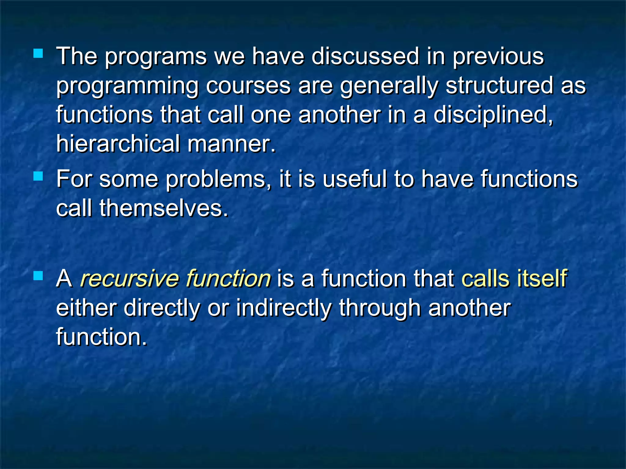  The programs we have discussed in previousThe programs we have discussed in previous
programming courses are generally structured asprogramming courses are generally structured as
functions that call one another in a disciplined,functions that call one another in a disciplined,
hierarchical manner.hierarchical manner.
 For some problems, it is useful to have functionsFor some problems, it is useful to have functions
call themselves.call themselves.
 AA recursive functionrecursive function is a function thatis a function that calls itselfcalls itself
either directly or indirectly through anothereither directly or indirectly through another
function.function.
 