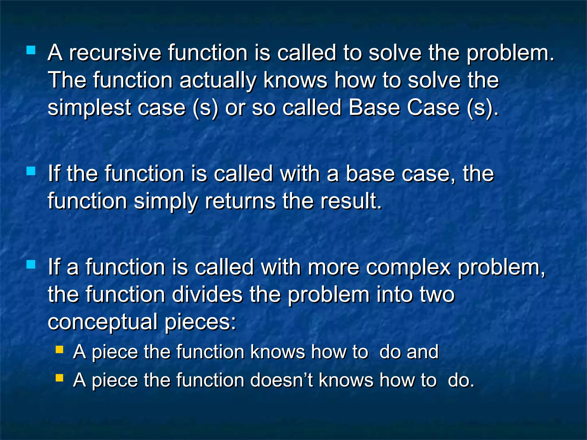  A recursive function is called to solve the problem.A recursive function is called to solve the problem.
The function actually knows how to solve theThe function actually knows how to solve the
simplest case (s) or so called Base Case (s).simplest case (s) or so called Base Case (s).
 If the function is called with a base case, theIf the function is called with a base case, the
function simply returns the result.function simply returns the result.
 If a function is called with more complex problem,If a function is called with more complex problem,
the function divides the problem into twothe function divides the problem into two
conceptual pieces:conceptual pieces:
 A piece the function knows how to do andA piece the function knows how to do and
 A piece the function doesn’t knows how to do.A piece the function doesn’t knows how to do.
 