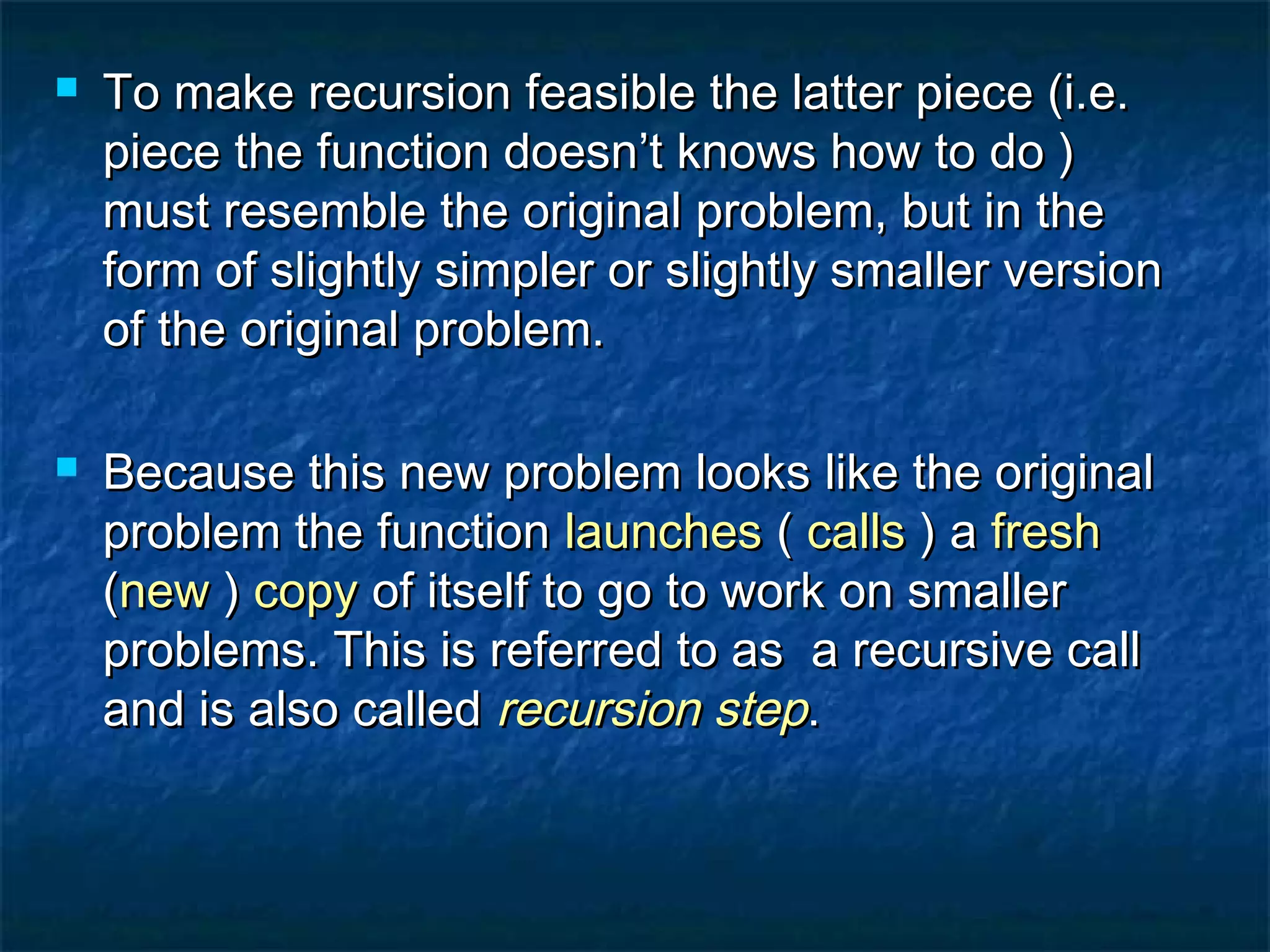  To make recursion feasible the latter piece (i.e.To make recursion feasible the latter piece (i.e.
piece the function doesn’t knows how to do )piece the function doesn’t knows how to do )
must resemble the original problem, but in themust resemble the original problem, but in the
form of slightly simpler or slightly smaller versionform of slightly simpler or slightly smaller version
of the original problem.of the original problem.
 Because this new problem looks like the originalBecause this new problem looks like the original
problem the functionproblem the function launcheslaunches (( callscalls ) a) a freshfresh
((newnew )) copycopy of itself to go to work on smallerof itself to go to work on smaller
problems. This is referred to as a recursive callproblems. This is referred to as a recursive call
and is also calledand is also called recursion steprecursion step..
 