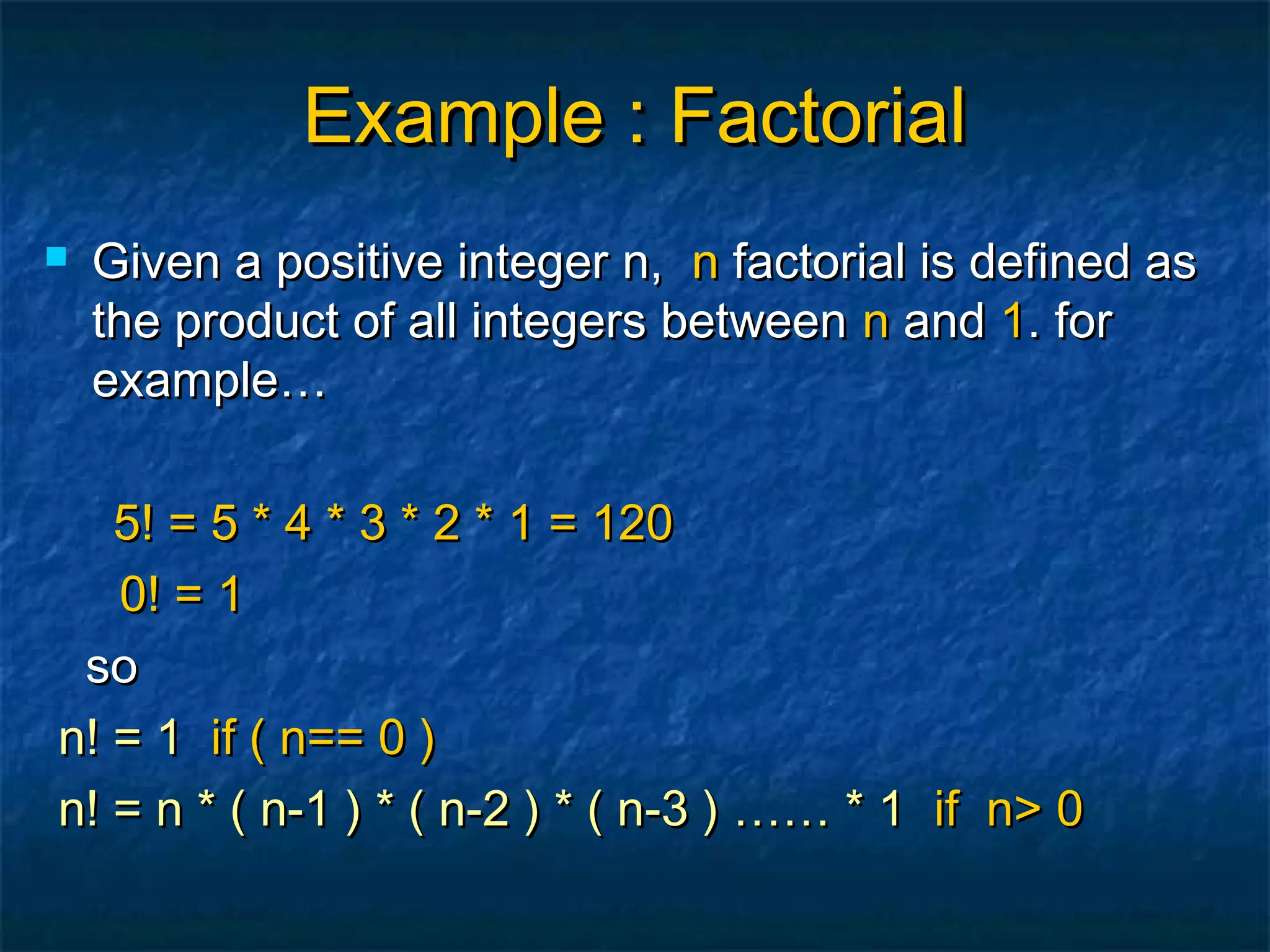 Example : FactorialExample : Factorial
 Given a positive integer n,Given a positive integer n, nn factorial is defined asfactorial is defined as
the product of all integers betweenthe product of all integers between nn andand 11. for. for
example…example…
5! = 5 * 4 * 3 * 2 * 1 = 1205! = 5 * 4 * 3 * 2 * 1 = 120
0! = 10! = 1
soso
n! = 1n! = 1 if ( n== 0 )if ( n== 0 )
n! = n * ( n-1 ) * ( n-2 ) * ( n-3 ) …… * 1n! = n * ( n-1 ) * ( n-2 ) * ( n-3 ) …… * 1 if n> 0if n> 0
 