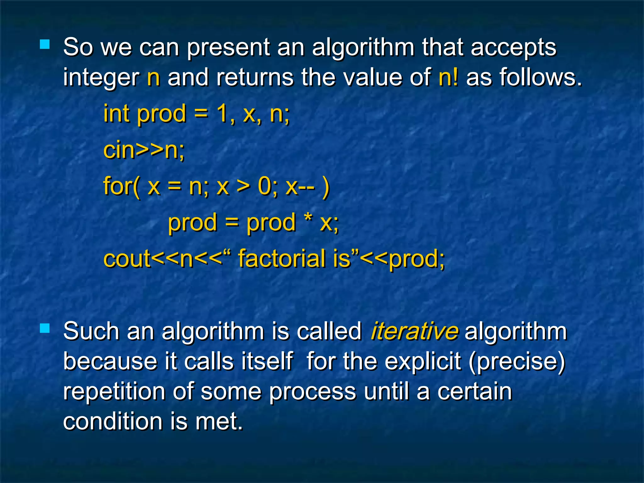  So we can present an algorithm that acceptsSo we can present an algorithm that accepts
integerinteger nn and returns the value ofand returns the value of n!n! as follows.as follows.
int prod = 1, x, n;int prod = 1, x, n;
cin>>n;cin>>n;
for( x = n; x > 0; x-- )for( x = n; x > 0; x-- )
prod = prod * x;prod = prod * x;
cout<<n<<“ factorial is”<<prod;cout<<n<<“ factorial is”<<prod;
 Such an algorithm is calledSuch an algorithm is called iterativeiterative algorithmalgorithm
because it calls itself for the explicit (precise)because it calls itself for the explicit (precise)
repetition of some process until a certainrepetition of some process until a certain
condition is met.condition is met.
 