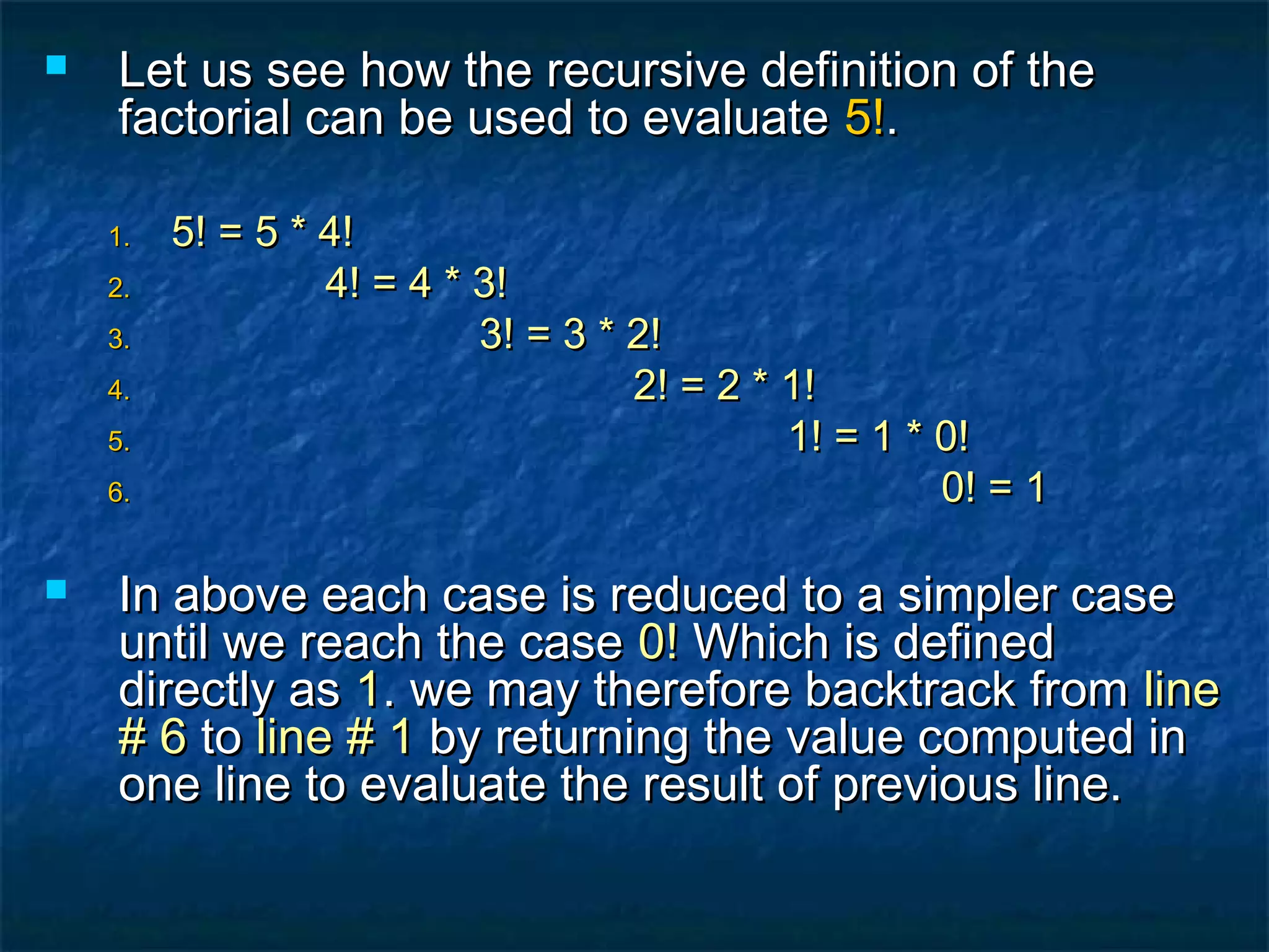  Let us see how the recursive definition of theLet us see how the recursive definition of the
factorial can be used to evaluatefactorial can be used to evaluate 5!5!..
1.1. 5! = 5 * 4!5! = 5 * 4!
2.2. 4! = 4 * 3!4! = 4 * 3!
3.3. 3! = 3 * 2!3! = 3 * 2!
4.4. 2! = 2 * 1!2! = 2 * 1!
5.5. 1! = 1 * 0!1! = 1 * 0!
6.6. 0! = 10! = 1
 In above each case is reduced to a simpler caseIn above each case is reduced to a simpler case
until we reach the caseuntil we reach the case 0!0! Which is definedWhich is defined
directly asdirectly as 11. we may therefore backtrack from. we may therefore backtrack from lineline
# 6# 6 toto line # 1line # 1 by returning the value computed inby returning the value computed in
one line to evaluate the result of previous line.one line to evaluate the result of previous line.
 