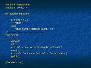 #include <iostream.h>#include <iostream.h>
#include <conio.h>#include <conio.h>
int factorial( int numb )int factorial( int numb )
{{
if( numb <= 0 )if( numb <= 0 )
return 1;return 1;
elseelse
return numb * factorial( numb - 1 );return numb * factorial( numb - 1 );
}//-------------------------------------------}//-------------------------------------------
void main()void main()
{{
clrscr();clrscr();
int n;int n;
cout<<" n Enter no for finding its Factorial.n";cout<<" n Enter no for finding its Factorial.n";
cin>>n;cin>>n;
cout<<"n Factorial of "<<n<<" is : "<<factorial( n );cout<<"n Factorial of "<<n<<" is : "<<factorial( n );
getch();getch();
}// end of main().}// end of main().
 