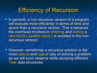 Efficiency of RecursionEfficiency of Recursion
 In general, a non recursive version of a programIn general, a non recursive version of a program
will execute more efficiently in terms ofwill execute more efficiently in terms of timetime andand
spacespace than a recursive version. This is becausethan a recursive version. This is because
the overhead involved inthe overhead involved in enteringentering andand exitingexiting aa
new blocknew block ( system stack )( system stack ) is avoided in the nonis avoided in the non
recursive version.recursive version.
 However, sometimes a recursive solution is theHowever, sometimes a recursive solution is the
mostmost naturalnatural andand logicallogical way of solving a problemway of solving a problem
as we will soon observe while studying differentas we will soon observe while studying different
TreeTree data structuresdata structures..
 