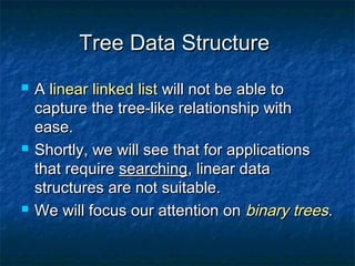 Tree Data StructureTree Data Structure
 AA linear linked listlinear linked list will not be able towill not be able to
capture the tree-like relationship withcapture the tree-like relationship with
ease.ease.
 Shortly, we will see that for applicationsShortly, we will see that for applications
that requirethat require searchingsearching, linear data, linear data
structures are not suitable.structures are not suitable.
 We will focus our attention onWe will focus our attention on binary treesbinary trees..
 