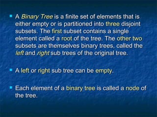  AA Binary TreeBinary Tree is a finite set of elements that isis a finite set of elements that is
either empty or is partitioned intoeither empty or is partitioned into threethree disjointdisjoint
subsets. Thesubsets. The firstfirst subset contains a singlesubset contains a single
element called aelement called a rootroot of the tree. Theof the tree. The other twoother two
subsets are themselves binary trees, called thesubsets are themselves binary trees, called the
leftleft andand rightright sub trees of the original tree.sub trees of the original tree.
 AA leftleft oror rightright sub tree can besub tree can be emptyempty..
 Each element of aEach element of a binary treebinary tree is called ais called a nodenode ofof
the tree.the tree.
 