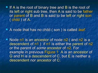  IfIf AA is the root of binary tree andis the root of binary tree and BB is the root ofis the root of
itsits leftleft oror rightright sub tree, thensub tree, then AA is said to beis said to be fatherfather
oror parentparent ofof BB andand BB is said to beis said to be leftleft oror rightright sonson
(( childchild ) of) of AA..
 A node that has no child ( son ) is calledA node that has no child ( son ) is called leafleaf..
 NodeNode n1n1 is anis an ancestorancestor of nodeof node n2n2 ( and( and n2n2 is ais a
descendentdescendent ofof n1n1 ) if) if n1n1 is either theis either the parentparent ofof n2n2
or the parent ofor the parent of somesome ancestorancestor ofof n2n2. For. For
example in previousexample in previous Figure 1Figure 1 AA is anis an ancestorancestor ofof
GG andand HH is ais a descendentdescendent ofof CC, but, but EE is neither ais neither a
descendentdescendent nornor ancestorancestor ofof CC..
 
