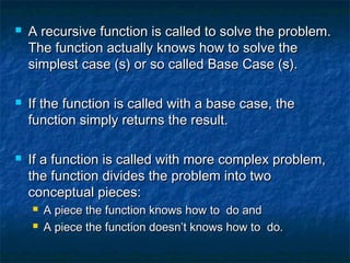  A recursive function is called to solve the problem.A recursive function is called to solve the problem.
The function actually knows how to solve theThe function actually knows how to solve the
simplest case (s) or so called Base Case (s).simplest case (s) or so called Base Case (s).
 If the function is called with a base case, theIf the function is called with a base case, the
function simply returns the result.function simply returns the result.
 If a function is called with more complex problem,If a function is called with more complex problem,
the function divides the problem into twothe function divides the problem into two
conceptual pieces:conceptual pieces:
 A piece the function knows how to do andA piece the function knows how to do and
 A piece the function doesn’t knows how to do.A piece the function doesn’t knows how to do.
 