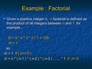 Example : FactorialExample : Factorial
 Given a positive integer n,Given a positive integer n, nn factorial is defined asfactorial is defined as
the product of all integers betweenthe product of all integers between nn andand 11. for. for
example…example…
5! = 5 * 4 * 3 * 2 * 1 = 1205! = 5 * 4 * 3 * 2 * 1 = 120
0! = 10! = 1
soso
n! = 1n! = 1 if ( n== 0 )if ( n== 0 )
n! = n * ( n-1 ) * ( n-2 ) * ( n-3 ) …… * 1n! = n * ( n-1 ) * ( n-2 ) * ( n-3 ) …… * 1 if n> 0if n> 0
 