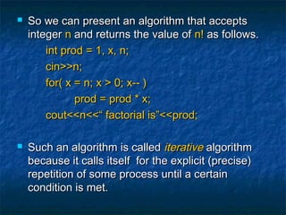  So we can present an algorithm that acceptsSo we can present an algorithm that accepts
integerinteger nn and returns the value ofand returns the value of n!n! as follows.as follows.
int prod = 1, x, n;int prod = 1, x, n;
cin>>n;cin>>n;
for( x = n; x > 0; x-- )for( x = n; x > 0; x-- )
prod = prod * x;prod = prod * x;
cout<<n<<“ factorial is”<<prod;cout<<n<<“ factorial is”<<prod;
 Such an algorithm is calledSuch an algorithm is called iterativeiterative algorithmalgorithm
because it calls itself for the explicit (precise)because it calls itself for the explicit (precise)
repetition of some process until a certainrepetition of some process until a certain
condition is met.condition is met.
 