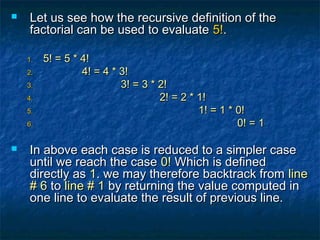  Let us see how the recursive definition of theLet us see how the recursive definition of the
factorial can be used to evaluatefactorial can be used to evaluate 5!5!..
1.1. 5! = 5 * 4!5! = 5 * 4!
2.2. 4! = 4 * 3!4! = 4 * 3!
3.3. 3! = 3 * 2!3! = 3 * 2!
4.4. 2! = 2 * 1!2! = 2 * 1!
5.5. 1! = 1 * 0!1! = 1 * 0!
6.6. 0! = 10! = 1
 In above each case is reduced to a simpler caseIn above each case is reduced to a simpler case
until we reach the caseuntil we reach the case 0!0! Which is definedWhich is defined
directly asdirectly as 11. we may therefore backtrack from. we may therefore backtrack from lineline
# 6# 6 toto line # 1line # 1 by returning the value computed inby returning the value computed in
one line to evaluate the result of previous line.one line to evaluate the result of previous line.
 