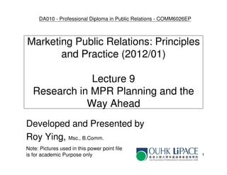 DA010 - Professional Diploma in Public Relations - COMM6026EP



Marketing Public Relations: Principles
       and Practice (2012/01)

               Lecture 9
   Research in MPR Planning and the
              Way Ahead
Developed and Presented by
Roy Ying, Msc., B.Comm.
Note: Pictures used in this power point file
is for academic Purpose only                                         1
 