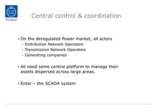 Central control & coordination
• On the deregulated Power market, all actors
- Distribution Network Operators
- Transmission Network Operators
- Generating companies
• All need some central platform to manage their
assets dispersed across large areas.
• Enter – the SCADA system
 