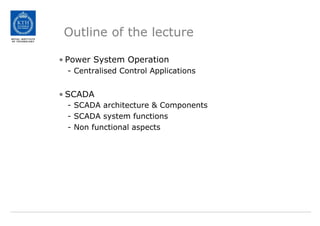 Outline of the lecture
• Power System Operation
- Centralised Control Applications
• SCADA
- SCADA architecture & Components
- SCADA system functions
- Non functional aspects
 