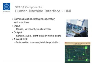 SCADA Components
Human Machine Interface - HMI
• Communication between operator
and machine
• Input
- Mouse, keyboard, touch screen
• Output
- Screen, audio, print-outs or mimic board
• A weak link
- Information overload/misinterpretation
 