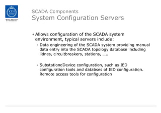SCADA Components
System Configuration Servers
• Allows configuration of the SCADA system
environment, typical servers include:
- Data engineering of the SCADA system providing manual
data entry into the SCADA topology database including
lidnes, circuitbreakers, stations, …..
- SubstationdDevice configuration, such as IED
configuration tools and databses of IED configuration.
Remote access tools for configuration
 