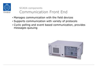 SCADA components
Communication Front End
• Manages communication with the field devices
• Supports communication with variety of protocols
• Cyclic polling and event based communication, provides
messages queuing
 