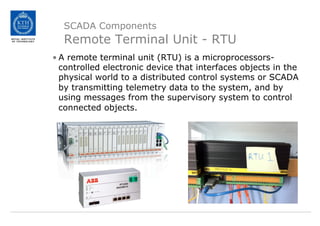SCADA Components
Remote Terminal Unit - RTU
• A remote terminal unit (RTU) is a microprocessors-
controlled electronic device that interfaces objects in the
physical world to a distributed control systems or SCADA
by transmitting telemetry data to the system, and by
using messages from the supervisory system to control
connected objects.
 