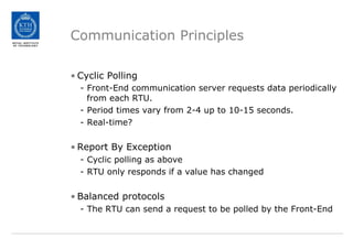 Communication Principles
• Cyclic Polling
- Front-End communication server requests data periodically
from each RTU.
- Period times vary from 2-4 up to 10-15 seconds.
- Real-time?
• Report By Exception
- Cyclic polling as above
- RTU only responds if a value has changed
• Balanced protocols
- The RTU can send a request to be polled by the Front-End
 