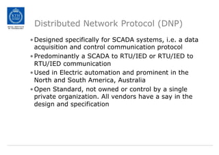 Distributed Network Protocol (DNP)
•Designed specifically for SCADA systems, i.e. a data
acquisition and control communication protocol
•Predominantly a SCADA to RTU/IED or RTU/IED to
RTU/IED communication
•Used in Electric automation and prominent in the
North and South America, Australia
•Open Standard, not owned or control by a single
private organization. All vendors have a say in the
design and specification
 