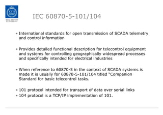 IEC 60870-5-101/104
• International standards for open transmission of SCADA telemetry
and control information
• Provides detailed functional description for telecontrol equipment
and systems for controlling geographically widespread processes
and specifically intended for electrical industries
• When reference to 60870-5 in the context of SCADA systems is
made it is usually for 60870-5-101/104 titled “Companion
Standard for basic telecontrol tasks.
• 101 protocol intended for transport of data over serial links
• 104 protocol is a TCP/IP implementation of 101.
 