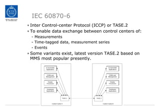 IEC 60870-6
• Inter Control-center Protocol (ICCP) or TASE.2
• To enable data exchange between control centers of:
- Measurements
- Time-tagged data, measurement series
- Events
• Some variants exist, latest version TASE.2 based on
MMS most popular presently.
 