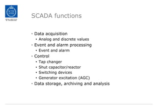 SCADA functions
• Data acquisition
• Analog and discrete values
• Event and alarm processing
• Event and alarm
• Control
• Tap changer
• Shut capacitor/reactor
• Switching devices
• Generator excitation (AGC)
• Data storage, archiving and analysis
 