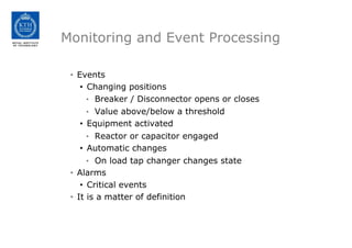 Monitoring and Event Processing
• Events
• Changing positions
• Breaker / Disconnector opens or closes
• Value above/below a threshold
• Equipment activated
• Reactor or capacitor engaged
• Automatic changes
• On load tap changer changes state
• Alarms
• Critical events
• It is a matter of definition
 