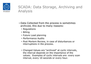 SCADA: Data Storage, Archiving and
Analysis
• Data Collected from the process is sometimes
archived, this due to many reasons:
• Regulations
• Billing
• Future Load planning
• Performance Audits
• Post Mortem Review, in case of disturbances or
interruptions in the process.
• Changed Values are “archived” at cyclic intervals,
the interval depends on the importance of the
values. Examples of cyclic intervals are: every scan
interval, every 10 seconds or every hour.
 
