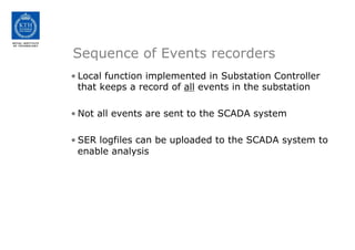 Sequence of Events recorders
• Local function implemented in Substation Controller
that keeps a record of all events in the substation
• Not all events are sent to the SCADA system
• SER logfiles can be uploaded to the SCADA system to
enable analysis
 