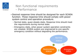 Non functional requirements
- Performance
• Desired response time should be designed for each SCADA
function. These response time should comply with power
system control and operation procedure.
- Normal state, quasi-steady-state. Response time should meet
the requirements during normal state.
- Emergency state, when power system operation constraints
are violated. SCADA system are engineered to one specific
emergency condition without degrading the performance.
Normal
status
Emergency
status
Restoration
status
 