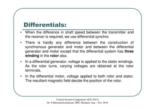 Differentials:
• When the difference in shaft speed between the transmitter and
the receiver is required, we use differential synchro.
• There is hardly any difference between the construction of
synchronous generator and motor and between the differential
generator and motor except that the differential system has three
winding in the rotor also.
• In a differential generator, voltage is applied to the stator windings.
As the rotor turns, varying voltages are obtained at the rotor
terminals.
• In the differential motor, voltage applied to both rotor and stator.
The resultant magnetic field decide the position of the rotor.
Control System Components (ICE 3015)
Dr. S.Meenatchisundaram, MIT, Manipal, Aug – Nov 2018
 