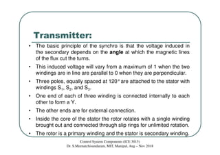 Transmitter:
• The basic principle of the synchro is that the voltage induced in
the secondary depends on the angle at which the magnetic lines
of the flux cut the turns.
• This induced voltage will vary from a maximum of 1 when the two
windings are in line are parallel to 0 when they are perpendicular.
• Three poles, equally spaced at 120°are attached to the stator with
windings S1, S2, and S3.
• One end of each of three winding is connected internally to each
other to form a Y.
• The other ends are for external connection.
• Inside the core of the stator the rotor rotates with a single winding
brought out and connected through slip rings for unlimited rotation.
• The rotor is a primary winding and the stator is secondary winding.
Control System Components (ICE 3015)
Dr. S.Meenatchisundaram, MIT, Manipal, Aug – Nov 2018
 