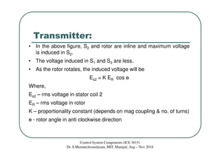 Transmitter:
• In the above figure, S2 and rotor are inline and maximum voltage
is induced in S2.
• The voltage induced in S1 and S3 are less.
• As the rotor rotates, the induced voltage will be
Es2 = K ER cos ɵ
Where,
Es2 – rms voltage in stator coil 2
ER – rms voltage in rotor
K – proportionality constant (depends on mag coupling & no. of turns)
ɵ - rotor angle in anti clockwise direction
Control System Components (ICE 3015)
Dr. S.Meenatchisundaram, MIT, Manipal, Aug – Nov 2018
 