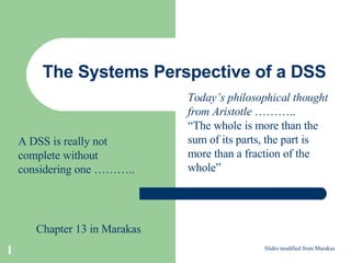 The Systems Perspective of a DSS Slides modified from Marakas A DSS is really not complete without considering one ……….. Chapter 13 in Marakas Today’s philosophical thought from Aristotle  ……….. “ The whole is more than the sum of its parts, the part is more than a fraction of the whole” 