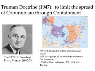 Truman Doctrine (1947): to limit the spread
of Communism through Containment
The 33rd U.S. President
Harry Truman (1945-53)
oWorld divided into free and enslaved
states
oUS to support all movements to contain
Communism
o$350 million to Greece, $50 million to
Turkey
 