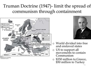 11
Truman Doctrine (1947)- limit the spread of
communism through containment
o World divided into free
and enslaved states
o US to support all
movements to contain
Communism
o $350 million to Greece,
$50 million to Turkey
 