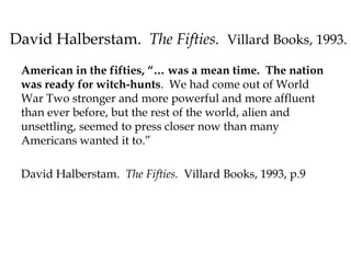 David Halberstam. The Fifties. Villard Books, 1993.
American in the fifties, “… was a mean time. The nation
was ready for witch-hunts. We had come out of World
War Two stronger and more powerful and more affluent
than ever before, but the rest of the world, alien and
unsettling, seemed to press closer now than many
Americans wanted it to.”
David Halberstam. The Fifties. Villard Books, 1993, p.9
 