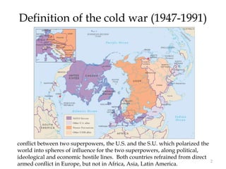 2
Definition of the cold war (1947-1991)
conflict between two superpowers, the U.S. and the S.U. which polarized the
world into spheres of influence for the two superpowers, along political,
ideological and economic hostile lines. Both countries refrained from direct
armed conflict in Europe, but not in Africa, Asia, Latin America.
 