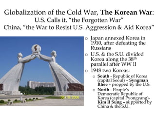 Globalization of the Cold War, The Korean War:
U.S. Calls it, “the Forgotten War”
China, “the War to Resist U.S. Aggression & Aid Korea”
o Japan annexed Korea in
1910, after defeating the
Russians
o U.S. & the S.U. divided
Korea along the 38th
parallel after WW II
o 1948 two Koreas:
o South - Republic of Korea
(capital Seoul) – Syngman
Rhee – propped by the U.S.
o North - People’s
Democratic Republic of
Korea (capital Pyongyang)-
Kim Il Sung – supported by
China & the S.U.
 